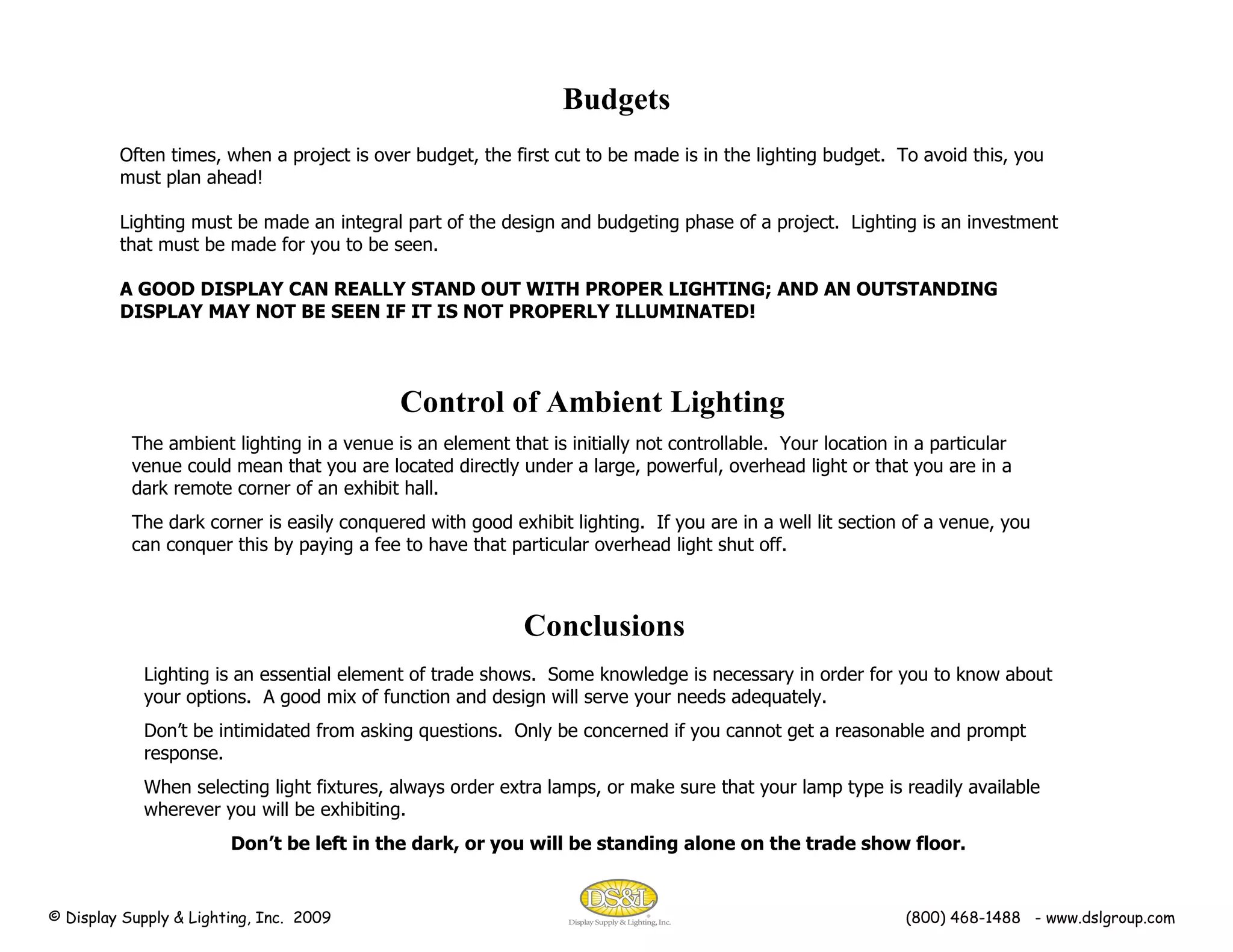 Often times, when a project is over budget, the first cut to be made is in the lighting budget.  To avoid this, you must plan ahead! Lighting must be made an integral part of the design and budgeting phase of a project.  Lighting is an investment that must be made for you to be seen. A GOOD DISPLAY CAN REALLY STAND OUT WITH PROPER LIGHTING; AND AN OUTSTANDING DISPLAY MAY NOT BE SEEN IF IT IS NOT PROPERLY ILLUMINATED!  Budgets Control of Ambient Lighting The ambient lighting in a venue is an element that is initially not controllable.  Your location in a particular venue could mean that you are located directly under a large, powerful, overhead light or that you are in a dark remote corner of an exhibit hall. The dark corner is easily conquered with good exhibit lighting.  If you are in a well lit section of a venue, you can conquer this by paying a fee to have that particular overhead light shut off.  Conclusions Lighting is an essential element of trade shows.  Some knowledge is necessary in order for you to know about your options.  A good mix of function and design will serve your needs adequately. Don’t be intimidated from asking questions.  Only be concerned if you cannot get a reasonable and prompt response.  When selecting light fixtures, always order extra lamps, or make sure that your lamp type is readily available wherever you will be exhibiting. Don’t be left in the dark, or you will be standing alone on the trade show floor. © Display Supply & Lighting, Inc.  2009  (800) 468-1488  - www.dslgroup.com 