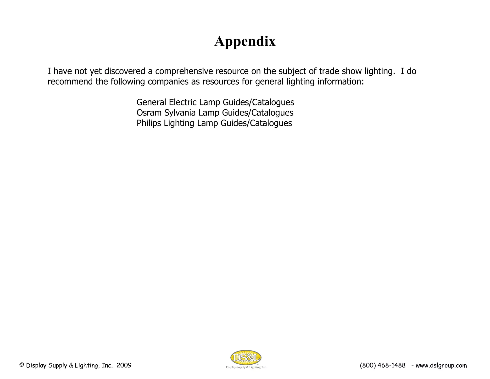 I have not yet discovered a comprehensive resource on the subject of trade show lighting.  I do recommend the following companies as resources for general lighting information: General Electric Lamp Guides/Catalogues Osram Sylvania Lamp Guides/Catalogues Philips Lighting Lamp Guides/Catalogues Appendix © Display Supply & Lighting, Inc.  2009  (800) 468-1488  - www.dslgroup.com 