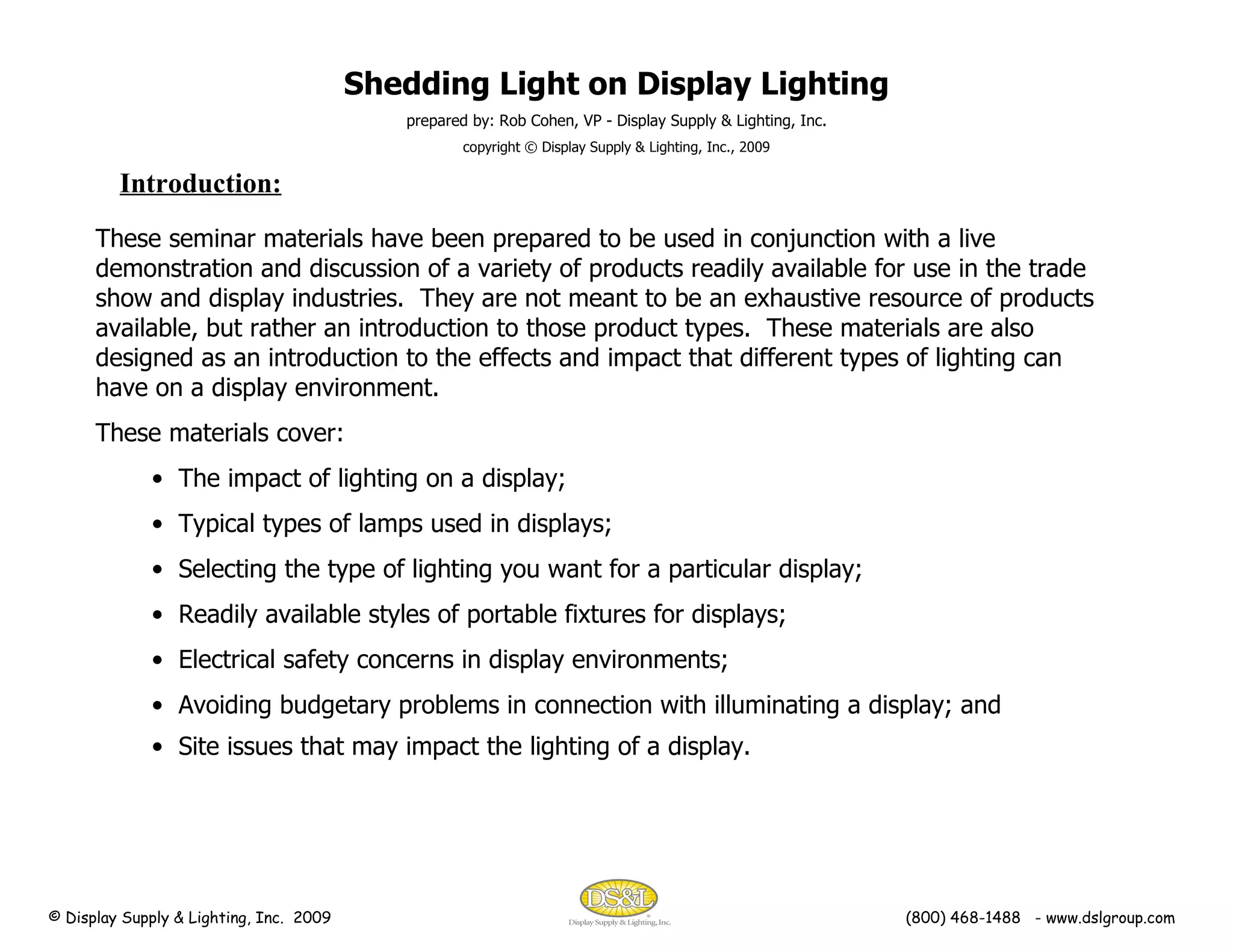 Shedding Light on Display Lighting prepared by: Rob Cohen, VP - Display Supply & Lighting, Inc. copyright © Display Supply & Lighting, Inc., 2009 Introduction: These seminar materials have been prepared to be used in conjunction with a live demonstration and discussion of a variety of products readily available for use in the trade show and display industries.  They are not meant to be an exhaustive resource of products available, but rather an introduction to those product types.  These materials are also designed as an introduction to the effects and impact that different types of lighting can have on a display environment. These materials cover: The impact of lighting on a display; Typical types of lamps used in displays; Selecting the type of lighting you want for a particular display; Readily available styles of portable fixtures for displays; Electrical safety concerns in display environments; Avoiding budgetary problems in connection with illuminating a display; and Site issues that may impact the lighting of a display.   © Display Supply & Lighting, Inc.  2009  (800) 468-1488  - www.dslgroup.com 