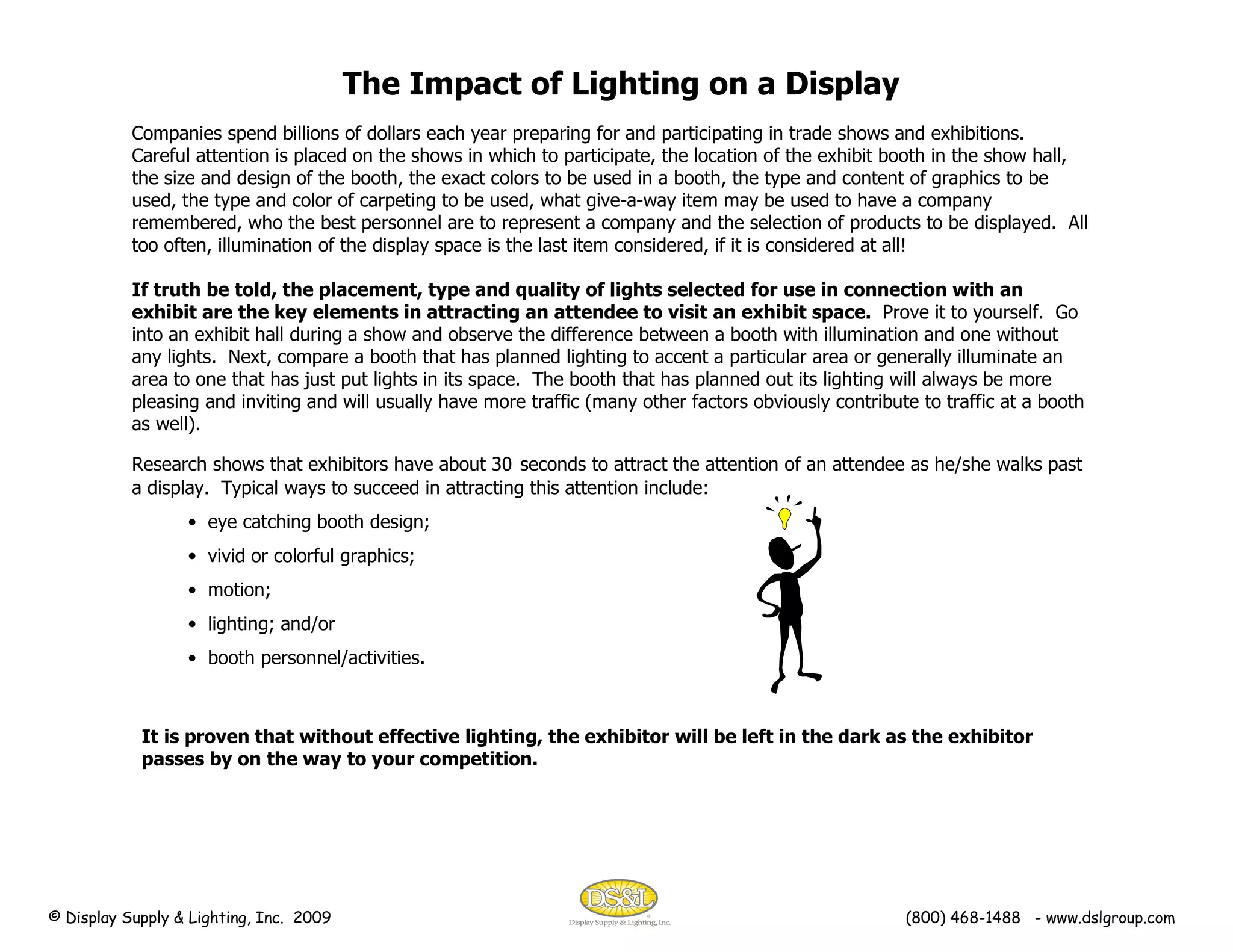 The Impact of Lighting on a Display Companies spend billions of dollars each year preparing for and participating in trade shows and exhibitions.  Careful attention is placed on the shows in which to participate, the location of the exhibit booth in the show hall, the size and design of the booth, the exact colors to be used in a booth, the type and content of graphics to be used, the type and color of carpeting to be used, what give-a-way item may be used to have a company remembered, who the best personnel are to represent a company and the selection of products to be displayed.  All too often, illumination of the display space is the last item considered, if it is considered at all! If truth be told, the placement, type and quality of lights selected for use in connection with an exhibit are the key elements in attracting an attendee to visit an exhibit space.   Prove it to yourself.  Go into an exhibit hall during a show and observe the difference between a booth with illumination and one without any lights.  Next, compare a booth that has planned lighting to accent a particular area or generally illuminate an area to one that has just put lights in its space.  The booth that has planned out its lighting will always be more pleasing and inviting and will usually have more traffic (many other factors obviously contribute to traffic at a booth as well). Research shows that exhibitors have about 30   seconds to attract the attention of an attendee as he/she walks past a display.  Typical ways to succeed in attracting this attention include: eye catching booth design; vivid or colorful graphics; motion; lighting; and/or booth personnel/activities. It is proven that without effective lighting, the exhibitor will be left in the dark as the exhibitor passes by on the way to your competition. © Display Supply & Lighting, Inc.  2009  (800) 468-1488  - www.dslgroup.com 