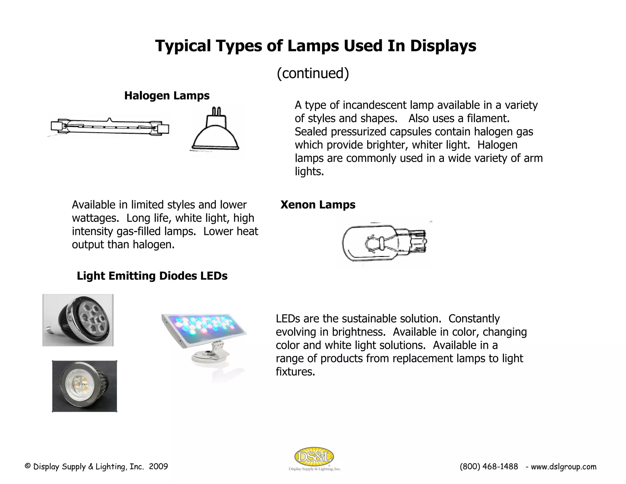Typical Types of Lamps Used In Displays (continued) A type of incandescent lamp available in a variety of styles and shapes.  Also uses a filament.  Sealed pressurized capsules contain halogen gas which provide brighter, whiter light.  Halogen lamps are commonly used in a wide variety of arm lights. Halogen Lamps Xenon Lamps Available in limited styles and lower wattages.  Long life, white light, high intensity gas-filled lamps.  Lower heat output than halogen. Light Emitting Diodes LEDs LEDs are the sustainable solution.  Constantly evolving in brightness.  Available in color, changing color and white light solutions.  Available in a range of products from replacement lamps to light fixtures. © Display Supply & Lighting, Inc.  2009  (800) 468-1488  - www.dslgroup.com 