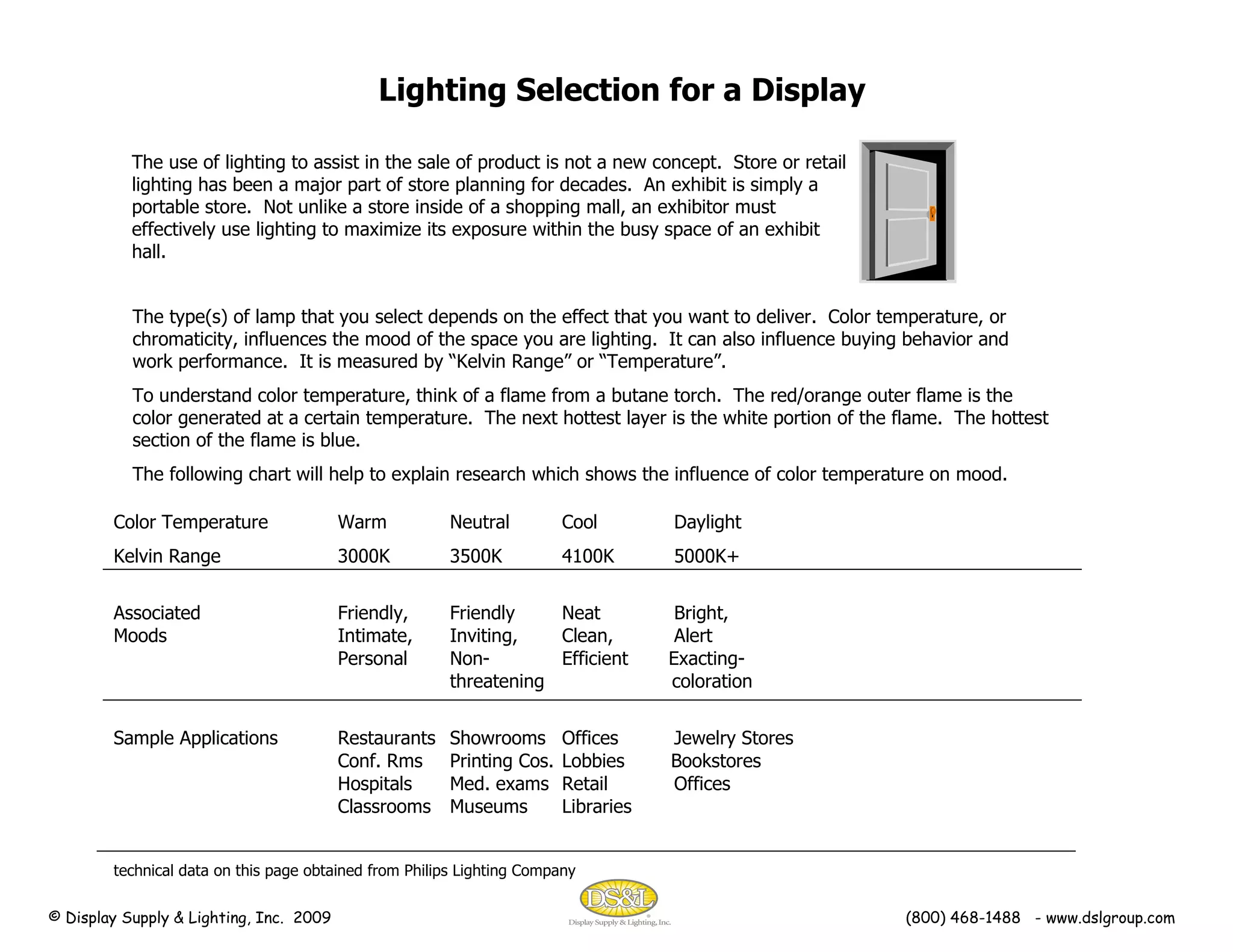 Lighting Selection for a Display The use of lighting to assist in the sale of product is not a new concept.  Store or retail lighting has been a major part of store planning for decades.  An exhibit is simply a portable store.  Not unlike a store inside of a shopping mall, an exhibitor must effectively use lighting to maximize its exposure within the busy space of an exhibit hall. The type(s) of lamp that you select depends on the effect that you want to deliver.  Color temperature, or chromaticity, influences the mood of the space you are lighting.  It can also influence buying behavior and work performance.  It is measured by “Kelvin Range” or “Temperature”. To understand color temperature, think of a flame from a butane torch.  The red/orange outer flame is the color generated at a certain temperature.  The next hottest layer is the white portion of the flame.  The hottest section of the flame is blue. The following chart will help to explain research which shows the influence of color temperature on mood. © Display Supply & Lighting, Inc.  2009  (800) 468-1488  - www.dslgroup.com Color Temperature Warm Neutral Cool Daylight Kelvin Range 3000K 3500K 4100K  5000K+ Associated Friendly,  Friendly Neat Bright, Moods Intimate, Inviting, Clean, Alert Personal  Non- Efficient  Exacting- threatening   coloration Sample Applications Restaurants Showrooms Offices Jewelry Stores Conf. Rms Printing Cos.  Lobbies  Bookstores Hospitals Med. exams Retail Offices Classrooms Museums Libraries technical data on this page obtained from Philips Lighting Company 