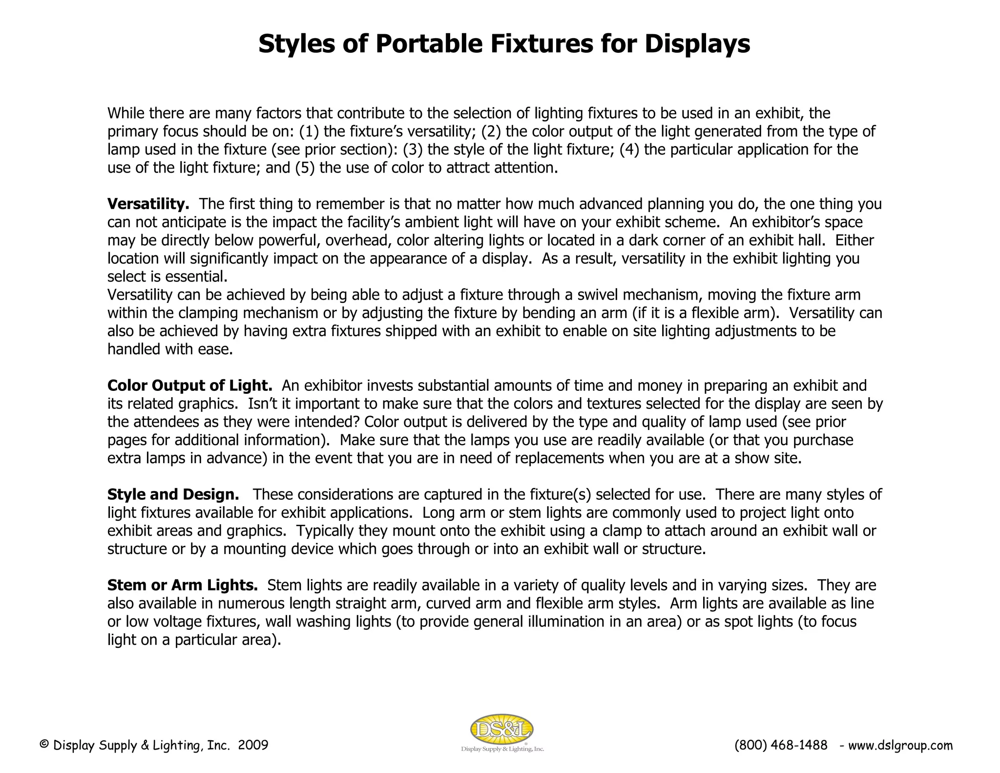 Styles of Portable Fixtures for Displays While there are many factors that contribute to the selection of lighting fixtures to be used in an exhibit, the primary focus should be on: (1) the fixture’s versatility; (2) the color output of the light generated from the type of lamp used in the fixture (see prior section): (3) the style of the light fixture; (4) the particular application for the use of the light fixture; and (5) the use of color to attract attention. Versatility.   The first thing to remember is that no matter how much advanced planning you do, the one thing you can not anticipate is the impact the facility’s ambient light will have on your exhibit scheme.  An exhibitor’s space may be directly below powerful, overhead, color altering lights or located in a dark corner of an exhibit hall.  Either location will significantly impact on the appearance of a display.  As a result, versatility in the exhibit lighting you select is essential.  Versatility can be achieved by being able to adjust a fixture through a swivel mechanism, moving the fixture arm within the clamping mechanism or by adjusting the fixture by bending an arm (if it is a flexible arm).  Versatility can also be achieved by having extra fixtures shipped with an exhibit to enable on site lighting adjustments to be handled with ease. Color Output of Light.   An exhibitor invests substantial amounts of time and money in preparing an exhibit and its related graphics.  Isn’t it important to make sure that the colors and textures selected for the display are seen by the attendees as they were intended? Color output is delivered by the type and quality of lamp used (see prior pages for additional information).  Make sure that the lamps you use are readily available (or that you purchase extra lamps in advance) in the event that you are in need of replacements when you are at a show site. Style and Design.  These considerations are captured in the fixture(s) selected for use.  There are many styles of light fixtures available for exhibit applications.  Long arm or stem lights are commonly used to project light onto exhibit areas and graphics.  Typically they mount onto the exhibit using a clamp to attach around an exhibit wall or structure or by a mounting device which goes through or into an exhibit wall or structure. Stem or Arm Lights.   Stem lights are readily available in a variety of quality levels and in varying sizes.  They are also available in numerous length straight arm, curved arm and flexible arm styles.  Arm lights are available as line or low voltage fixtures, wall washing lights (to provide general illumination in an area) or as spot lights (to focus light on a particular area). © Display Supply & Lighting, Inc.  2009  (800) 468-1488  - www.dslgroup.com 