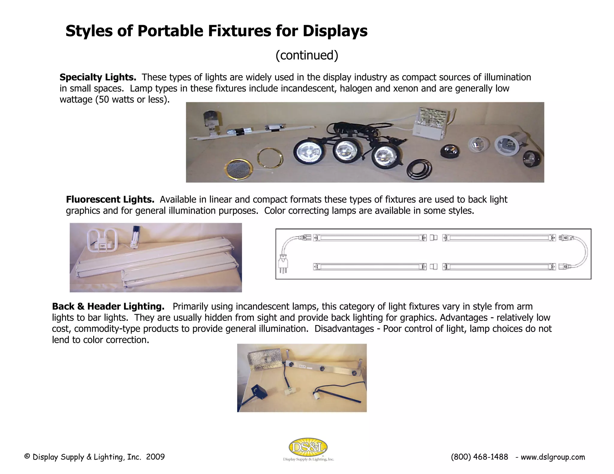 Specialty Lights.  These types of lights are widely used in the display industry as compact sources of illumination in small spaces.  Lamp types in these fixtures include incandescent, halogen and xenon and are generally low wattage (50 watts or less).  Styles of Portable Fixtures for Displays (continued) Back & Header Lighting.  Primarily using incandescent lamps, this category of light fixtures vary in style from arm lights to bar lights.  They are usually hidden from sight and provide back lighting for graphics. Advantages - relatively low cost, commodity-type products to provide general illumination.  Disadvantages - Poor control of light, lamp choices do not lend to color correction. Fluorescent Lights.  Available in linear and compact formats these types of fixtures are used to back light graphics and for general illumination purposes.  Color correcting lamps are available in some styles. © Display Supply & Lighting, Inc.  2009  (800) 468-1488  - www.dslgroup.com 