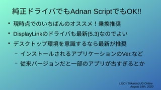 LILO / TokaidoLUG Online
August 16th, 2020
純正ドライバでもAdnan ScriptでもOK!!
●
現時点でのいちばんのオススメ！乗換推奨
●
DisplayLinkのドライバも最新(5.3)なのでよい
●
デスクトップ環境を意識するなら最新が推奨
– インストールされるアプリケーションのVer.など
– 従来バージョンだと一部のアプリが古すぎるとか
 