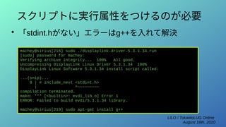 LILO / TokaidoLUG Online
August 16th, 2020
スクリプトに実行属性をつけるのが必要
●
「stdint.hがない」エラーはg++を入れて解決
machey@sirius[218] sudo ./displaylink-driver-5.3.1.34.run
[sudo] password for machey:
Verifying archive integrity... 100% All good.
Uncompressing DisplayLink Linux Driver 5.3.1.34 100%
DisplayLink Linux Software 5.3.1.34 install script called:
...(snip)...
9 | # include_next <stdint.h>
| ^~~~~~~~~~
compilation terminated.
make: *** [<builtin>: evdi_lib.o] Error 1
ERROR: Failed to build evdi/5.3.1.34 library.
machey@sirius[219] sudo apt-get install g++
 