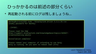 LILO / TokaidoLUG Online
August 16th, 2020
ひっかかるのは前述の部分くらい
●
再起動される前にログは残しましょうね...
machey@sirius[220] sudo ./displaylink-driver-5.3.1.34.run
[sudo] password for machey:
..(snip)…
Please read the FAQ
http://support.displaylink.com/knowledgebase/topics/103927-
troubleshooting-ubuntu
Installation complete!
Please reboot your computer if intending to use Xorg.
Xorg is running. Do you want to reboot now? (Y/n)
 