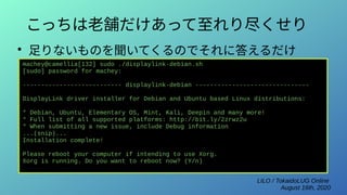 LILO / TokaidoLUG Online
August 16th, 2020
こっちは老舗だけあって至れり尽くせり
●
足りないものを聞いてくるのでそれに答えるだけ
machey@camellia[132] sudo ./displaylink-debian.sh
[sudo] password for machey:
--------------------------- displaylink-debian -------------------------------
DisplayLink driver installer for Debian and Ubuntu based Linux distributions:
* Debian, Ubuntu, Elementary OS, Mint, Kali, Deepin and many more!
* Full list of all supported platforms: http://bit.ly/2zrwz2u
* When submitting a new issue, include Debug information
...(snip)...
Installation complete!
Please reboot your computer if intending to use Xorg.
Xorg is running. Do you want to reboot now? (Y/n)
 