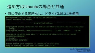 LILO / TokaidoLUG Online
August 16th, 2020
進め方はUbuntuの場合と共通
●
特に停止する箇所なし。ドライバは5.3.1を使用
machey@camellia[132] sudo ./displaylink-debian.sh
[sudo] password for machey:
--------------------------- displaylink-debian -------------------------------
DisplayLink driver installer for Debian and Ubuntu based Linux distributions:
...(snip)...
DisplayLink_Ubuntu_ 100%[===================>] 13.25M 490KB/s in 29s
2020-08-10 14:45:53 (460 KB/s) - ‘DisplayLink_Ubuntu_5.3.1.zip’ saved
[13889958/13889958]
...(snip)…
Installation complete!
Please reboot your computer if intending to use Xorg.
Xorg is running. Do you want to reboot now? (Y/n)
 