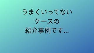 うまくいってない
ケースの
紹介事例です...
 