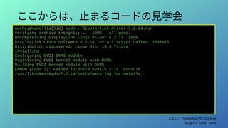 LILO / TokaidoLUG Online
August 16th, 2020
ここからは、止まるコードの見学会
machey@camellia[518] sudo ./displaylink-driver-5.2.14.run
Verifying archive integrity... 100% All good.
Uncompressing DisplayLink Linux Driver 5.2.14 100%
DisplayLink Linux Software 5.2.14 install script called: install
Distribution discovered: Linux Mint 19.3 Tricia
Installing
Configuring EVDI DKMS module
Registering EVDI kernel module with DKMS
Building EVDI kernel module with DKMS
ERROR (code 3): Failed to build evdi/5.2.14. Consult
/var/lib/dkms/evdi/5.2.14/build/make.log for details..
 