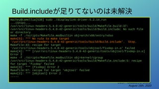 LILO / TokaidoLUG Online
August 16th, 2020
Build.includeが足りてないのは未解決
machey@camellia[530] sudo ./displaylink-driver-5.2.14.run
...(Snip)...
/usr/src/linux-headers-5.4.0-42-generic/tools/build/Makefile.build:37:
/usr/src/linux-headers-5.4.0-42-generic/tools/build/Build.include: No such file
or directory
make -f ./scripts/Makefile.modbuiltin obj=arch/x86/entry/vdso
make[5]: *** No rule to make target
'/usr/src/linux-headers-5.4.0-42-generic/tools/build/Build.include'. Stop.
Makefile:43: recipe for target
'/usr/src/linux-headers-5.4.0-42-generic/tools/objtool/fixdep-in.o' failed
make[4]: *** [/usr/src/linux-headers-5.4.0-42-generic/tools/objtool/fixdep-in.o]
Error 2
make -f ./scripts/Makefile.modbuiltin obj=kernel/cgroup
/usr/src/linux-headers-5.4.0-42-generic/tools/build/Makefile.include:5: recipe
for target 'fixdep' failed
make[3]: *** [fixdep] Error 2
Makefile:67: recipe for target 'objtool' failed
make[2]: *** [objtool] Error 2
-----
 