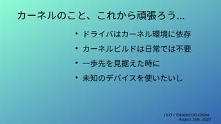 LILO / TokaidoLUG Online
August 16th, 2020
カーネルのこと、これから頑張ろう...
●
ドライバはカーネル環境に依存
●
カーネルビルドは日常では不要
●
一歩先を見据えた時に
●
未知のデバイスを使いたいし
 
