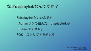 LILO / TokaidoLUG Online
August 16th, 2020
なぜdisplaylinkなんですか？
「displaylinkがいいんです
　Adnanサンの組んだ　displaylinkが
　いいんですオレ」
「OK　スクリプトを組もう」
 