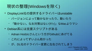 LILO / TokaidoLUG Online
August 16th, 2020
現状の整理(Windowsを除く)
●
DisplayLink社の提供するドライバーはunstable
– バージョンによって動かなかったり、動いたり
– 「動かない。なお対策はない(ｷﾘｯ)」なMacよりマシ
●
Debian系には支援スクリプトがある
– Adnan Hodzicさんという方がGithubにあげてる
– これによってずいぶん助かった
– が、DL社のドライバー変更に左右されてしまう
 