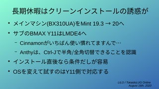 LILO / TokaidoLUG Online
August 16th, 2020
長期休暇はクリーンインストールの誘惑が
●
メインマシン(BX310UA)をMint 19.3 → 20へ
●
サブのBMAX Y11はLMDE4へ
– Cinnamonがいちばん使い慣れてますんで…
– Anthyは、Ctrl-Jで半角/全角切替できることを認識
●
インストール直後なら条件だしが容易
●
OSを変えて試すのはY11側で対応する
 