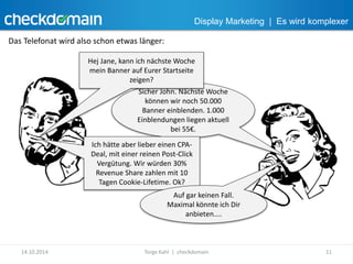 Display Marketing | Es wird komplexer 
Das Telefonat wird also schon etwas länger: 
Hej Jane, kann ich nächste Woche 
mein Banner auf Eurer Startseite 
zeigen? 
Sicher John. Nächste Woche 
können wir noch 50.000 
Banner einblenden. 1.000 
Einblendungen liegen aktuell 
bei 55€. 
Ich hätte aber lieber einen CPA-Deal, 
mit einer reinen Post-Click 
Vergütung. Wir würden 30% 
Revenue Share zahlen mit 10 
Tagen Cookie-Lifetime. Ok? 
Auf gar keinen Fall. 
Maximal könnte ich Dir 
anbieten.... 
14.10.2014 Torge Kahl | checkdomain 11 
 
