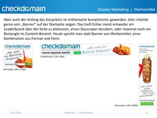 Display Marketing | Werbemittel 
Aber auch der Anfang des Gesprächs ist mittlerweile komplizierter geworden. John möchte 
gerne sein „Banner“ auf der Startseite zeigen. Das hieß früher meist entweder ein 
Leaderboard über der Seite zu platzieren, einen Skyscraper daneben, oder maximal noch ein 
Rectangle im Content-Bereich. Heute spricht man statt Banner von Werbemittel, einer 
Kombination aus Format und Form. 
Rectangle, 180 x 150px 
Leaderboard, 728 x 90px 
Skyscraper, 120 x 600px 
14.10.2014 Torge Kahl | checkdomain 12 
 