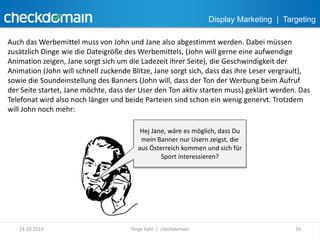 Display Marketing | Targeting 
Auch das Werbemittel muss von John und Jane also abgestimmt werden. Dabei müssen 
zusätzlich Dinge wie die Dateigröße des Werbemittels, (John will gerne eine aufwendige 
Animation zeigen, Jane sorgt sich um die Ladezeit ihrer Seite), die Geschwindigkeit der 
Animation (John will schnell zuckende Blitze, Jane sorgt sich, dass das ihre Leser vergrault), 
sowie die Soundeinstellung des Banners (John will, dass der Ton der Werbung beim Aufruf 
der Seite startet, Jane möchte, dass der User den Ton aktiv starten muss) geklärt werden. Das 
Telefonat wird also noch länger und beide Parteien sind schon ein wenig genervt. Trotzdem 
will John noch mehr: 
Hej Jane, wäre es möglich, dass Du 
mein Banner nur Usern zeigst, die 
aus Österreich kommen und sich für 
Sport interessieren? 
14.10.2014 Torge Kahl | checkdomain 16 
 