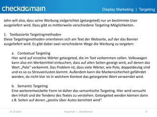 Display Marketing | Targeting 
John will also, dass seine Werbung zielgerichtet (getargeted) nur an bestimmte User 
ausgeliefert wird. Dazu gibt es mittlerweile verschiedene Targeting-Möglichkeiten. 
1. Textbasierte Targetingmethoden 
Diese Targetingmethoden orientieren sich am Text der Webseite, auf der das Banner 
ausgeliefert wird. Es gibt dabei zwei verschiedene Wege die Werbung zu targeten: 
a. Contextual Targeting 
Hier wird auf einzelne Wörter getargeted, die im Text vorkommen sollen. Volkswagen 
kann also ein Werbemittel einbuchen, dass auf allen Seiten gezeigt wird, auf denen das 
Wort „Polo“ vorkommt. Das Problem ist, dass viele Wörter, wie Polo, doppeldeutig sind 
und es so zu Streuverlusten kommt. Außerdem kann die Markensicherheit gefährdet 
werden, da nicht klar ist in welchem Kontext das getargetete Wort verwendet wird. 
b. Semantic Targeting 
Eine weiterentwickelte Form ist daher das semantische Targeting. Hier wird versucht 
den Inhalt und die Tendenz des Textes zu verstehen. Getargeted werden können dann 
z.B. Seiten auf denen „positiv über Autos berichtet wird“. 
14.10.2014 Torge Kahl | checkdomain 17 
 