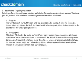 Display Marketing | Targeting 
2. Technische Targetingmethoden 
Bei diesen Targetingmethoden werden technische Parameter zur Aussteuerung der Werbung 
genutzt, die der User oder der Server bei jedem Seitenaufruf mitliefern. 
a. Daypart 
Hier wird einfach nur auf Uhrzeit und Tag getargetet. So kann z.B. eine TV-Show, die 
immer Montags 21:00 Uhr läuft, ihre Werbemittel so targeten, dass sie immer nur in der 
Stunde vor der Show gezeigt werden. 
b. Geographic 
Mit dieser Methode, die meist auf der IP des Users basiert, kann man seine Werbung 
nur für Nutzer an speziellen Orten schalten oder die Botschaft entsprechend anpassen. 
So kann ein Friseur in Buxtehude seine Dienste nur Leuten anpreisen, die in Buxtehude 
im Internet surfen. Oder ein Online-Shop seinen Schweizer Kunden Werbemittel mit 
Preisen in Schweizer Franken statt Euro anzeigen. 
14.10.2014 Torge Kahl | checkdomain 19 
 