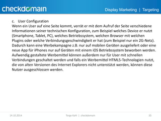 Display Marketing | Targeting 
c. User Configuration 
Wenn ein User auf eine Seite kommt, verrät er mit dem Aufruf der Seite verschiedene 
Informationen seiner technischen Konfiguration, zum Beispiel welches Device er nutzt 
(Smartphone, Tablet, PC), welches Betriebssystem, welchen Browser mit welchen 
Plugins oder welche Verbindungsgeschwindigkeit er hat (zum Beispiel nur ein 2G-Netz). 
Dadurch kann eine Werbekampagne z.B. nur auf mobilen Geräten ausgeliefert oder eine 
neue App für iPhones nur auf Geräten mit einem iOS Betriebssystem beworben werden. 
Aufwendig gestaltete Werbemittel können außerdem nur für User mit schnellen 
Verbindungen geschaltet werden und falls ein Werbemittel HTML5-Technologien nutzt, 
die von alten Versionen des Internet Explorers nicht unterstützt werden, können diese 
Nutzer ausgeschlossen werden. 
14.10.2014 Torge Kahl | checkdomain 20 
 