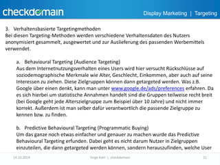 Display Marketing | Targeting 
3. Verhaltensbasierte Targetingmethoden 
Bei diesen Targeting-Methoden werden verschiedene Verhaltensdaten des Nutzers 
anonymisiert gesammelt, ausgewertet und zur Auslieferung des passenden Werbemittels 
verwendet. 
a. Behavioural Targeting (Audience Targeting) 
Aus dem Internetnutzungsverhalten eines Users wird hier versucht Rückschlüsse auf 
soziodemographische Merkmale wie Alter, Geschlecht, Einkommen, aber auch auf seine 
Interessen zu ziehen. Diese Zielgruppen können dann getargeted werden. Was z.B. 
Google über einen denkt, kann man unter www.google.de/ads/preferences erfahren. Da 
es sich hierbei um statistische Annahmen handelt sind die Gruppen teilweise recht breit 
(bei Google geht jede Alterszielgruppe zum Beispiel über 10 Jahre) und nicht immer 
korrekt. Außerdem ist man selber dafür verantwortlich die passende Zielgruppe zu 
kennen bzw. zu finden. 
b. Predictive Behavioural Targeting (Programmatic Buying) 
Um das ganze noch etwas einfacher und genauer zu machen wurde das Predictive 
Behavioural Targeting erfunden. Dabei geht es nicht darum Nutzer in Zielgruppen 
einzuteilen, die dann getargeted werden können, sondern herauszufinden, welche User 
14.10.2014 Torge Kahl | checkdomain 21 
 