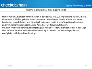 Display Marketing | RTB 
Buzzword Exkurs: Real-Time-Bidding (RTB) 
Früher haben Advertiser Bannerflächen in Bündeln zu je 1.000 Impressions auf CPM-Basis 
direkt vom Publisher gekauft. Dann kamen die Drittanbieter, die die Bündel von vielen 
Publishern gekauft haben und diese (ggf. mit einem zusätzlichem Targeting oder einem 
anderen Abrechnungsmodell) an die Advertiser weiterverkauft haben. 
Mit dem Predictive Behavioural Targeting will nun aber jeder Advertiser selber in der Lage 
sein auf eine einzelne Werbemitteleinblendung zu bieten. Die Technologie, die das 
ermöglicht heißt Real-Time-Bidding. 
14.10.2014 Torge Kahl | checkdomain 23 
 