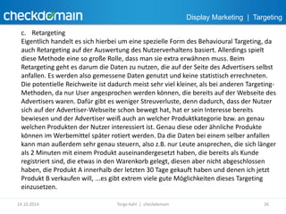 Display Marketing | Targeting 
c. Retargeting 
Eigentlich handelt es sich hierbei um eine spezielle Form des Behavioural Targeting, da 
auch Retargeting auf der Auswertung des Nutzerverhaltens basiert. Allerdings spielt 
diese Methode eine so große Rolle, dass man sie extra erwähnen muss. Beim 
Retargeting geht es darum die Daten zu nutzen, die auf der Seite des Advertisers selbst 
anfallen. Es werden also gemessene Daten genutzt und keine statistisch errechneten. 
Die potentielle Reichweite ist dadurch meist sehr viel kleiner, als bei anderen Targeting- 
Methoden, da nur User angesprochen werden können, die bereits auf der Webseite des 
Advertisers waren. Dafür gibt es weniger Streuverluste, denn dadurch, dass der Nutzer 
sich auf der Advertiser-Webseite schon bewegt hat, hat er sein Interesse bereits 
bewiesen und der Advertiser weiß auch an welcher Produktkategorie bzw. an genau 
welchen Produkten der Nutzer interessiert ist. Genau diese oder ähnliche Produkte 
können im Werbemittel später rotiert werden. Da die Daten bei einem selber anfallen 
kann man außerdem sehr genau steuern, also z.B. nur Leute ansprechen, die sich länger 
als 2 Minuten mit einem Produkt auseinandergesetzt haben, die bereits als Kunde 
registriert sind, die etwas in den Warenkorb gelegt, diesen aber nicht abgeschlossen 
haben, die Produkt A innerhalb der letzten 30 Tage gekauft haben und denen ich jetzt 
Produkt B verkaufen will, ...es gibt extrem viele gute Möglichkeiten dieses Targeting 
einzusetzen. 
14.10.2014 Torge Kahl | checkdomain 26 
 