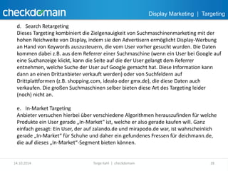 Display Marketing | Targeting 
d. Search Retargeting 
Dieses Targeting kombiniert die Zielgenauigkeit von Suchmaschinenmarketing mit der 
hohen Reichweite von Display, indem sie den Advertisern ermöglicht Display-Werbung 
an Hand von Keywords auszusteuern, die vom User vorher gesucht wurden. Die Daten 
kommen dabei z.B. aus dem Referrer einer Suchmaschine (wenn ein User bei Google auf 
eine Suchanzeige klickt, kann die Seite auf die der User gelangt dem Referrer 
entnehmen, welche Suche der User auf Google gemacht hat. Diese Information kann 
dann an einen Drittanbieter verkauft werden) oder von Suchfeldern auf 
Drittplattformen (z.B. shopping.com, idealo oder gmx.de), die diese Daten auch 
verkaufen. Die großen Suchmaschinen selber bieten diese Art des Targeting leider 
(noch) nicht an. 
e. In-Market Targeting 
Anbieter versuchen hierbei über verschiedene Algorithmen herauszufinden für welche 
Produkte ein User gerade „In-Market“ ist, welche er also gerade kaufen will. Ganz 
einfach gesagt: Ein User, der auf zalando.de und mirapodo.de war, ist wahrscheinlich 
gerade „In-Market“ für Schuhe und daher ein gefundenes Fressen für deichmann.de, 
die auf dieses „In-Market“-Segment bieten können. 
14.10.2014 Torge Kahl | checkdomain 28 
 