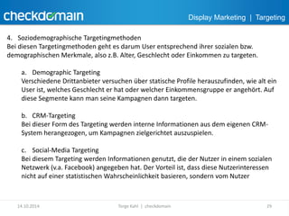 Display Marketing | Targeting 
4. Soziodemographische Targetingmethoden 
Bei diesen Targetingmethoden geht es darum User entsprechend ihrer sozialen bzw. 
demographischen Merkmale, also z.B. Alter, Geschlecht oder Einkommen zu targeten. 
a. Demographic Targeting 
Verschiedene Drittanbieter versuchen über statische Profile herauszufinden, wie alt ein 
User ist, welches Geschlecht er hat oder welcher Einkommensgruppe er angehört. Auf 
diese Segmente kann man seine Kampagnen dann targeten. 
b. CRM-Targeting 
Bei dieser Form des Targeting werden interne Informationen aus dem eigenen CRM-System 
herangezogen, um Kampagnen zielgerichtet auszuspielen. 
c. Social-Media Targeting 
Bei diesem Targeting werden Informationen genutzt, die der Nutzer in einem sozialen 
Netzwerk (v.a. Facebook) angegeben hat. Der Vorteil ist, dass diese Nutzerinteressen 
nicht auf einer statistischen Wahrscheinlichkeit basieren, sondern vom Nutzer 
14.10.2014 Torge Kahl | checkdomain 29 
 