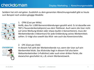 Display Marketing | Abrechnungsmodelle 
Seitdem hat sich viel getan. Zusätzlich zu dem genannten Abrechnungsmodell gibt es heute 
zum Beispiel noch andere gängige Modelle: 
1. CPM (Cost per Mille) 
Heißt, dass für 1.000 Bannereinblendungen gezahlt wird. Es ist dasselbe wie 
TKP (=Tausenderkontaktpreis) aus dem Telefonat. Auch wenn die User nicht 
auf seine Werbung klicken oder etwas kaufen (=konvertieren), muss der 
Werbetreibende (=Advertiser) für jede Einblendung seines Werbemittels 
zahlen. Er trägt also sowohl das Klick- wie auch das Koversionsrisiko. 
2. CPC (Cost per Click) 
In diesem Fall zahlt der Werbetreibende nur, wenn der User auf sein 
Werbemittel klickt. Das Klickrisiko liegt in diesem Fall also beim 
Webseitenbetreiber (=Publisher) oder auch einer dritten Partei, die 
dazwischen geschaltet ist, z.B. einem Werbenetzwerk. 
14.10.2014 Torge Kahl | checkdomain 3 
 