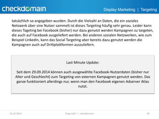 Display Marketing | Targeting 
tatsächlich so angegeben wurden. Durch die Vielzahl an Daten, die ein soziales 
Netzwerk über sine Nutzer sammelt ist dieses Targeting häufig sehr genau. Leider kann 
dieses Tageting bei Facebook (bisher) nur dazu genutzt werden Kampagnen zu targeten, 
die auch auf Facebook ausgeliefert werden. Bei anderen sozialen Netzwerken, wie zum 
Beispiel LinkedIn, kann das Social Targeting aber bereits dazu genutzt werden die 
Kampagnen auch auf Drittplattformen auszuliefern. 
Last Minute Update: 
Seit dem 29.09.2014 können auch ausgewählte Facebook-Nutzerdaten (bisher nur 
Alter und Geschlecht) zum Targeting von externen Kampagnen genutzt werden. Das 
ganze funktioniert allerdings nur, wenn man den Facebook eigenen Adserver Atlas 
nutzt. 
14.10.2014 Torge Kahl | checkdomain 30 
 