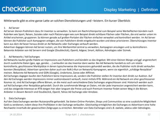 Display Marketing | Definition 
Mittlerweile gibt es eine ganze Latte an solchen Dienstleistungen und –leistern. Ein kurzer Überblick: 
1. Ad Server 
Ad Server dienen Publishern dazu ihr Inventar zu verwalten. So kann ein Nachrichtenportal zum Beispiel seine Werbeflächen bündeln nach 
Rubriken wie Sport, Reisen, Soziales oder nach Platzierungen wie zum Beispiel direkt sichtbare Flächen oder Flächen, die erst weiter unten im 
Artikel erscheinen, gruppieren. So können gerade auf großen Portalen die Flächen einfacher verwaltet und kontrolliert werden. Im Ad Server 
können die Publisher auch Kampagnen anlegen, die von Publishern direkt eingebucht wurden und diese priorisieren. Überschüssiges Inventar 
kann aus dem Ad Sever heraus direkt an Ad Networks oder Exchanges verkauft werden. 
Advertiser dagegen können Ad Server nutzen, um ihre Werbemittel zentral zu verwalten, Kampagnen anzulegen und zu kontrollieren. 
Bekannte Anbieter von Ad Servern sind Google (Doubleclick), OpenX, Adgear, Smart, Adition, Adnologies oder Sizmek. 
2. Ad Networks / Ad Exchanges 
Ad Networks kaufen große Pakete an Impressions von Publishern und bündeln so das Angebot. Mit einer kleinen Marge und ggf. angereichert 
durch zusätzliche Daten (geo, age, gender, ...) verkaufen sie das Inventar dann weiter. Bei Ad Networks handelt es sich um relativ 
kontrollierte, geschlossene Marktplätze in denen typischerweise die Impressions gehandelt werden, die die Publisher nicht direkt verkaufen 
konnten (Restplätze). Advertiser sprechen daher auch von RoN (=Run on Network)-Kampagnen, wenn sie eigentlich „schäbige Restplätze“ 
meinen. Bekannte Ad Networks sind GDN (Google), Undertone, Zanox oder Affilinet. 
Ad Exchanges dagegen kaufen den Publishern keine Impressions ab, sondern die Publisher stellen ihr Inventar dort direkt zur Auktion. Auf 
den Ad Exchanges werden Impressions immer auktionsbasiert verkauft, meist mittels RTB. Während ein Ad Network ein eher geschlossener 
Kosmos ist, sind Ad Exchanges offene Börsen, an die meist auch verschiedene Data Exchanges angeschlossen sind. Historisch werden auch 
auf Ad Exchanges eher Restplätze gehandelt. Durch die zunehmende Menge an Daten, mit der jede Impression angereichert werden kann, 
und das steigende Interesse an RTB steigen hier aber langsam die Preise und auch Premium-Inventar findet seinen Weg in die Börsen. 
Anbieter in diesem Bereich sind Doubleclick, OpenX, Yahoo Ad Exchange oder Amobee. 
3. Data Exchanges 
Auf den Data Exchanges werden Nutzerprofile gehandelt. Sie bieten Online-Portalen, Shops und Communities so eine zusätzliche Möglichkeit 
Geld zu verdienen, indem diese ihre Profildaten in der Exchange verkaufen. Gleichzeitig ermöglichen die Exchanges es Advertisern eine hohe 
Reichweite innerhalb der gewünschten Zielgruppe zu erreichen. Betreiber von Data Exchanges sind z.B. exelate, adatus oder Adnologies. 
14.10.2014 Torge Kahl | checkdomain 32 
 