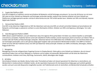 Display Marketing | Definition 
4. Supply Side Plattform (SSP) 
Eine SSP ermöglicht es Publishern zentral verschiedene Ad Networks und Ad Exchanges anzusteuern. So muss der Ad Server nur mit einer 
SSP, statt mit einer Vielzahl von Networks und Exchanges verbunden werden, wodurch das Inventar einfacher auf einer Vielzahl von 
Plattformen verfügbar gemacht werden und durch diese Konkurrenz der TKP erhöht werden kann. Anbieter von SSPs sind Admeld, Improve 
Digital oder Rubicon 
5. Demand Side Platform (DSP) 
Eine DSP ist das Advertiser-Gegenstück zur SSP. Der Advertiser nutzt also eine DSP, um schnell und einfach Gebote auf verschiedenen Ad 
Networks und Exchanges zu platzieren und kann so seine Reichweite erhöhen. Anbieter von DSPs sind Appnexus, Adnologies, Turn oder 
Sidescout. 
6. Data Management Platform (DMP) 
DMPs dienen sowohl Publishern, als auch Advertisern dazu ihre eigenen (first-party) Daten mit Daten aus anderen Quellen zu verknüpfen 
und zentral zu verwalten. Publisher können somit sehr detaillierte Profile erstellen und die Impressions damit anreichern um höhere TKPs zu 
erzielen oder die Profile auf Data Exchanges verkaufen. Advertiser können ihre CRM-Daten hier einfließen lassen, mit 3rd-Party Daten (z.B. 
von Exchanges) verknüpfen und so sehr genaue Zielgruppen targeten oder personalisierte Werbemittel erstellen. Eine DMP ist meistens 
direkt mit einer SSP (bei Publishern) bzw. eine DSP (auf Advertiser-Seite) verknüpft. Anbieter von DMPs sind Bluekai, Adnologies, eXelate, 
Nugg.ad oder Krux. 
7. Retargeting 
Retargeting ist eine der erfolgreichsten Targeting-Formen im Display-Bereich. Daher gibt es eine Vielzahl von Anbietern, die sich darauf 
spezialisiert haben User auf einer Webseite zu markieren und sie später mit passenden Werbemitteln auf die Seite des Advertisers 
zurückzuführen. Anbieter sind Criteo, MyThings, Sociomantic, Adroll, Adnologies oder Google. 
8. Ad Safety 
Verschiedene Anbieter wie Adsafe, Alenty, Evidon oder Themediatrust haben sich darauf spezialisiert für Advertiser zu kontrollieren, ob 
Werbemittel in markensicheren Umfeldern laufen, ob die reporteten Impressions für die besprochene Zielgruppe auch wirklich geliefert 
wurden und auch sonst alle Absprachen eingehalten wurden. Auf Publisherseite wird z.B. kontrolliert, ob Werbemittel Schadcode enthalten. 
14.10.2014 Torge Kahl | checkdomain 34 
 