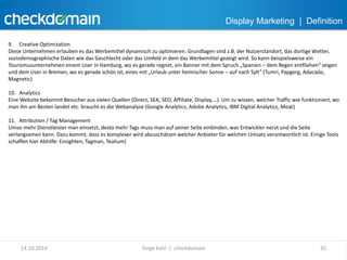 Display Marketing | Definition 
9. Creative Optimization 
Diese Unternehmen erlauben es das Werbemittel dynamisch zu optimieren. Grundlagen sind z.B. der Nutzerstandort, das dortige Wetter, 
soziodemographische Daten wie das Geschlecht oder das Umfeld in dem das Werbemittel gezeigt wird. So kann beispielsweise ein 
Tourismusunternehmen einem User in Hamburg, wo es gerade regnet, ein Banner mit dem Spruch „Spanien – dem Regen entfliehen“ zeigen 
und dem User in Bremen, wo es gerade schön ist, eines mit „Urlaub unter heimischer Sonne – auf nach Sylt“ (Tumri, Papgerg, Adacado, 
Magnetic) 
10. Analytics 
Eine Website bekommt Besucher aus vielen Quellen (Direct, SEA, SEO, Affiliate, Display,...). Um zu wissen, welcher Traffic wie funktioniert, wo 
man ihn am Besten landet etc. braucht es die Webanalyse (Google Analytics, Adobe Analytics, IBM Digital Analytics, Moat) 
11. Attribution / Tag Management 
Umso mehr Dienstleister man einsetzt, desto mehr Tags muss man auf seiner Seite einbinden, was Entwickler nervt und die Seite 
verlangsamen kann. Dazu kommt, dass es komplexer wird abzuschätzen welcher Anbieter für welchen Umsatz verantwortlich ist. Einige Tools 
schaffen hier Abhilfe: Ensighten, Tagman, Tealium) 
14.10.2014 Torge Kahl | checkdomain 35 
 