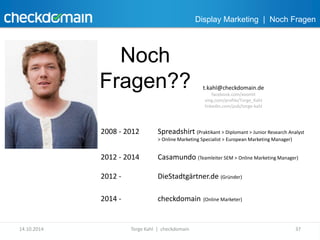 Display Marketing | Noch Fragen 
Noch 
Fragen?? t.kahl@checkdomain.de 
facebook.com/xoomit 
xing.com/profile/Torge_Kahl 
linkedin.com/pub/torge-kahl 
2008 - 2012 Spreadshirt (Praktikant > Diplomant > Junior Research Analyst 
> Online Marketing Specialist > European Marketing Manager) 
2012 - 2014 Casamundo (Teamleiter SEM > Online Marketing Manager) 
2012 - DieStadtgärtner.de (Gründer) 
2014 - checkdomain (Online Marketer) 
14.10.2014 Torge Kahl | checkdomain 37 
 