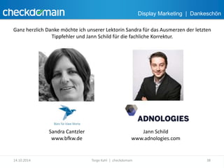 Display Marketing | Dankeschön 
Ganz herzlich Danke möchte ich unserer Lektorin Sandra für das Ausmerzen der letzten 
Tippfehler und Jann Schild für die fachliche Korrektur. 
Sandra Cantzler 
www.bfkw.de 
Jann Schild 
www.adnologies.com 
14.10.2014 Torge Kahl | checkdomain 38 
