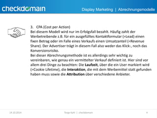 Display Marketing | Abrechnungsmodelle 
3. CPA (Cost per Action) 
Bei diesem Modell wird nur im Erfolgsfall bezahlt. Häufig zahlt der 
Werbetreibende z.B. für ein ausgefülltes Kontaktformular (=Lead) einen 
fixen Betrag oder im Falle eines Verkaufs einen Umsatzanteil (=Revenue 
Share). Der Advertiser trägt in diesem Fall also weder das Klick-, noch das 
Konversionsrisiko. 
Bei dieser Abrechnungsmethode ist es allerdings sehr wichtig zu 
vereinbaren, wie genau ein vermittelter Verkauf definiert ist. Hier sind vor 
allem drei Dinge zu beachten: Die Laufzeit, über die ein User markiert wird 
(=Cookie Lifetime), die Interaktion, die mit dem Werbemittel statt gefunden 
haben muss sowie die Attribution über verschiedene Anbieter. 
14.10.2014 Torge Kahl | checkdomain 4 
 