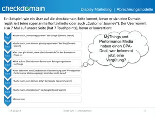 Display Marketing | Abrechnungsmodelle 
Ein Beispiel, wie ein User auf die checkdomain-Seite kommt, bevor er sich eine Domain 
registriert (eine sogenannte Kontaktkette oder auch „Customer Journey“). Der User kommt 
also 7 Mal auf unsere Seite (hat 7 Touchpoints), bevor er konvertiert: 
Tag 1 
•Suche nach „Domain registrieren“ bei Google (Generic Search) 
Tag 1 
•Suche nach „com domain günstig registrieren“ bei Bing (Generic 
Search) 
Tag 1 
•Der User gibt direkt „www.checkdomain.de“ in den Browser ein 
(Type-In) 
Tag 3 
•Klick auf ein Checkdomain-Banner vom Retargetinganbieter 
myThings 
Tag 6 
•User bekommt eine Checkdomain-Videowerbung vom Werbepartner 
Performance Media angezeigt, klickt aber nicht darauf 
Tag 6 
•Suche nach „com domain billig“ bei Google (Generic Search) 
Tag 6 
•Suche nach „checkdomain“ bei Google (Brand Search) 
Tag 6 
•Konversion 
MyThings und 
Performance Media 
haben einen CPA-Deal, 
wer bekommt 
jetzt eine 
Vergütung? 
14.10.2014 Torge Kahl | checkdomain 5 
 