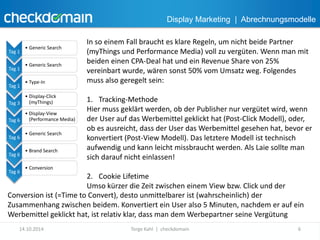 Display Marketing | Abrechnungsmodelle 
Tag 1 
• Generic Search 
Tag 1 
• Generic Search 
Tag 1 
• Type-In 
Tag 3 
• Display-Click 
(myThings) 
Tag 6 
• Display-View 
(Performance Media) 
Tag 6 
• Generic Search 
Tag 6 
• Brand Search 
Tag 6 
• Conversion 
In so einem Fall braucht es klare Regeln, um nicht beide Partner 
(myThings und Performance Media) voll zu vergüten. Wenn man mit 
beiden einen CPA-Deal hat und ein Revenue Share von 25% 
vereinbart wurde, wären sonst 50% vom Umsatz weg. Folgendes 
muss also geregelt sein: 
1. Tracking-Methode 
Hier muss geklärt werden, ob der Publisher nur vergütet wird, wenn 
der User auf das Werbemittel geklickt hat (Post-Click Modell), oder, 
ob es ausreicht, dass der User das Werbemittel gesehen hat, bevor er 
konvertiert (Post-View Modell). Das letztere Modell ist technisch 
aufwendig und kann leicht missbraucht werden. Als Laie sollte man 
sich darauf nicht einlassen! 
2. Cookie Lifetime 
Umso kürzer die Zeit zwischen einem View bzw. Click und der 
Conversion ist (=Time to Convert), desto unmittelbarer ist (wahrscheinlich) der 
Zusammenhang zwischen beidem. Konvertiert ein User also 5 Minuten, nachdem er auf ein 
Werbemittel geklickt hat, ist relativ klar, dass man dem Werbepartner seine Vergütung 
14.10.2014 Torge Kahl | checkdomain 6 
 