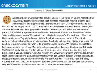 Display Marketing | Cookie 
Buzzword Exkurs: Evercookie 
Nicht nur beim Krümelmonster beliebt: Cookies! Für vieles im Online Marketing ist 
es wichtig, dass man einen User über mehrere Webseiten hinweg erkennt oder 
zumindest auf der eigenen Seite sehen kann, dass der User schon einmal da war 
und was er damals getan hat. Das funktioniert meist über HTTP-Cookies, kleine Dateien, die 
auf dem Rechner des Users gespeichert werden und dort von der Seite, die den Cookie 
gesetzt hat, wieder ausgelesen werden können. Kommt ein Nutzer zum Beispiel auf meine 
Seite und legt etwas in den Warenkorb, kann ich das in einem Cookie speichern. Wenn der 
User am nächsten Tag wiederkommt, ist das Produkt also immer noch im Warenkorb. 
Außerdem kann ich speichern, welche anderen Produkte sich der User bisher angesehen hat 
(und diese prominent auf der Startseite anzeigen), über welchen Werbekanal er das letzte 
Mal zu mir gekommen ist etc. Man unterscheidet zwischen 1st-party Cookies und 3rd-party 
Cookies. 1st-party Cookies werden von der Domain geschrieben, auf der der User sich 
befindet (z.B. von checkdomain.de). Sie werden z.B. verwendet, um den Warenkorb oder den 
User-Login zu speichern. Da Cookies immer nur von der Domain gelesen werden können, die 
sie geschrieben haben, funktionieren viele Werbenetzwerke, Tracker etc. über 3rd-party 
Cookies. Hier wird der Cookie nicht von der Seite geschrieben, auf der der User sich befindet, 
sondern von einer dritten Domain, der die aktuelle Seite dieses erlaubt. 
14.10.2014 Torge Kahl | checkdomain 8 
 