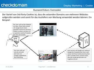 Display Marketing | Cookie 
Buzzword Exkurs: Evercookie 
Der Vorteil von 3rd-Party Cookies ist, dass die setzenden Domains von mehreren Websites 
aufgerufen werden und somit für das Ausliefern von Werbung verwendet werden können. Ein 
Beispiel: 
Der User surft auf der Website 
von Boss. Diese Seite erlaubt 
z.B. Google durch einen 
speziellen Aufruf ein 3rd Party 
Cookie zu setzen und dort z.B. 
zu speichern welche Produkte 
der User sich ansieht. 
Der User surft auf 
zeit.de und sieht 
dort eine von 
Google ausgelieferte 
Boss-Werbung. 
Auch zeit.de ruft Google auf, wodurch 
Google die Festplatte des Users nach 
seinen 3rd Party Cookies durchsuchen 
darf. Es findet einen und dort steht, 
dass der Kunde gerade eben auf 
hugoboss.de war. 
14.10.2014 Torge Kahl | checkdomain 9 
 
