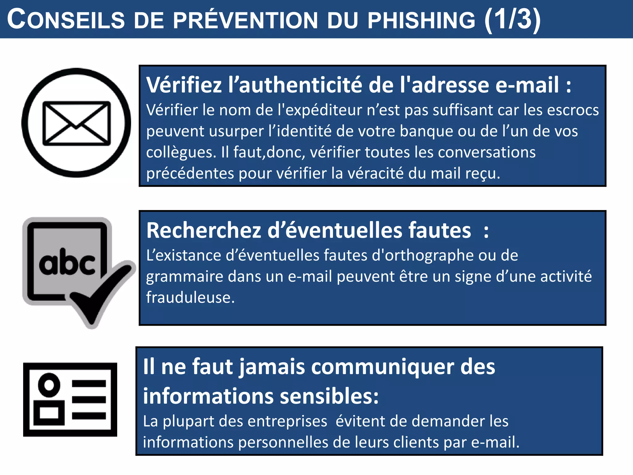 Vérifiez l’authenticité de l'adresse e-mail :
Vérifier le nom de l'expéditeur n’est pas suffisant car les escrocs
peuvent usurper l’identité de votre banque ou de l’un de vos
collègues. Il faut,donc, vérifier toutes les conversations
précédentes pour vérifier la véracité du mail reçu.
Recherchez d’éventuelles fautes :
L’existance d’éventuelles fautes d'orthographe ou de
grammaire dans un e-mail peuvent être un signe d’une activité
frauduleuse.
CONSEILS DE PRÉVENTION DU PHISHING (1/3)
Il ne faut jamais communiquer des
informations sensibles:
La plupart des entreprises évitent de demander les
informations personnelles de leurs clients par e-mail.
 