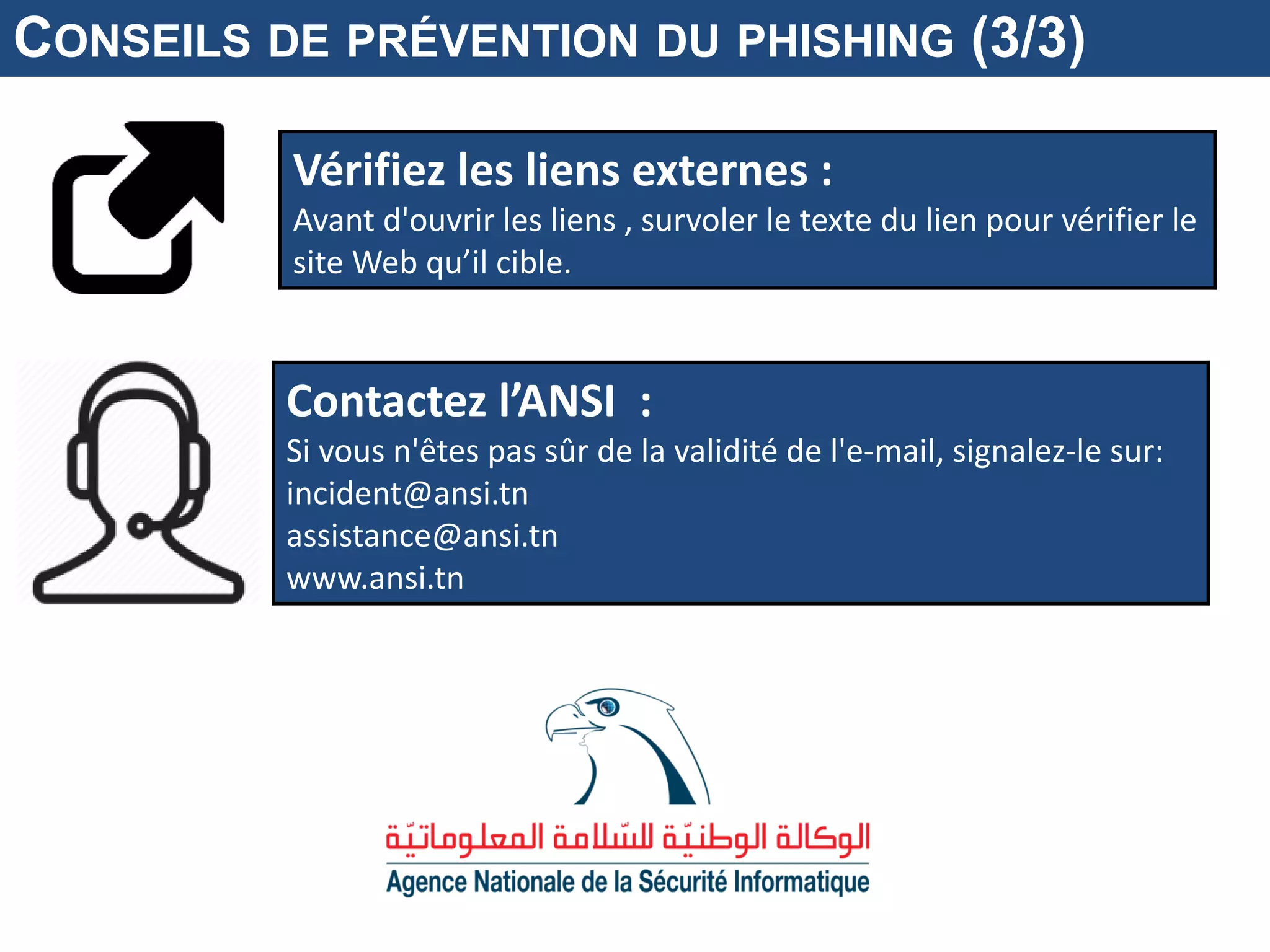 Vérifiez les liens externes :
Avant d'ouvrir les liens , survoler le texte du lien pour vérifier le
site Web qu’il cible.
Contactez l’ANSI :
Si vous n'êtes pas sûr de la validité de l'e-mail, signalez-le sur:
incident@ansi.tn
assistance@ansi.tn
www.ansi.tn
CONSEILS DE PRÉVENTION DU PHISHING (3/3)
 