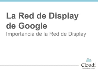 Importancia del Display.
La red de Display de Google
La Red de Display
de Google
Importancia de la Red de Display
 
