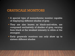 GRAYSCALE MONITORS
▪ A special type of monochrome monitor capable
of displaying different shades of gray.
▪ They are also known as black-and-white, are
composed exclusively of shades of gray, varying
from black at the weakest intensity to white at the
strongest.
▪ Early grayscale monitors can only show up to
sixteen different shades
 