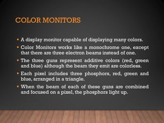 COLOR MONITORS
▪ A display monitor capable of displaying many colors.
▪ Color Monitors works like a monochrome one, except
that there are three electron beams instead of one.
▪ The three guns represent additive colors (red, green
and blue) although the beam they emit are colorless.
▪ Each pixel includes three phosphors, red, green and
blue, arranged in a triangle.
▪ When the beam of each of these guns are combined
and focused on a pixel, the phosphors light up.
 