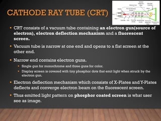CATHODE RAY TUBE (CRT)
▪ CRT consists of a vacuum tube containing an electron gun(source of
electron), electron deflection mechanism and a fluorescent
screen.
▪ Vacuum tube is narrow at one end and opens to a flat screen at the
other end.
▪ Narrow end contains electron guns.
▪ Single gun for monochrome and three guns for color.
▪ Display screen is covered with tiny phosphor dots that emit light when struck by the
electron gun.
▪ Electron deflection mechanism which consists of X-Plates andY-Plates
deflects and converge electron beam on the fluorescent screen.
▪ Thus emitted light pattern on phosphor coated screen is what user
see as image.
 