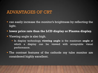 ADVANTAGES OF CRT
▪ can easily increase the monitor’s brightness by reflecting the
light.
▪ lower price rate than the LCD display or Plasma display.
▪ Viewing angle is also high.
▪ In display technology, viewing angle is the maximum angle at
which a display can be viewed with acceptable visual
performance.
▪ The contrast features of the cathode ray tube monitor are
considered highly excellent.
 
